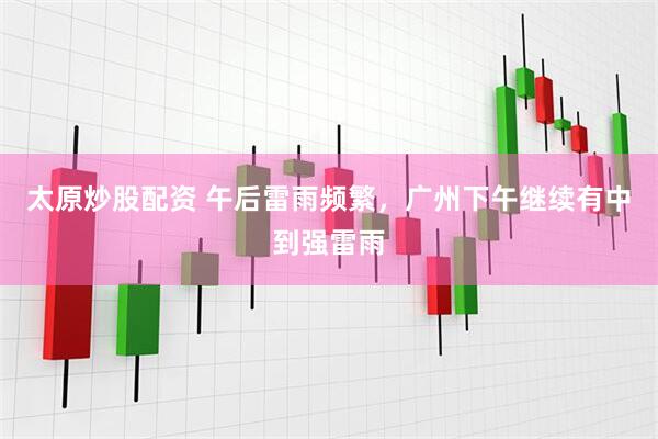 太原炒股配资 午后雷雨频繁，广州下午继续有中到强雷雨