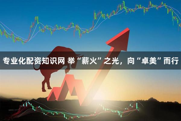 专业化配资知识网 举“薪火”之光，向“卓美”而行