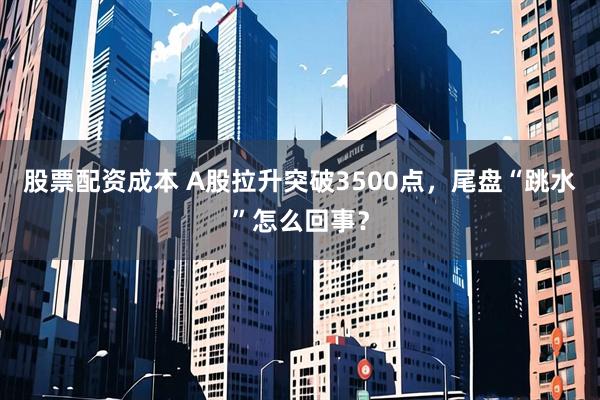 股票配资成本 A股拉升突破3500点，尾盘“跳水”怎么回事？