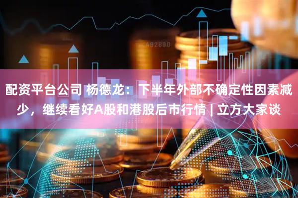 配资平台公司 杨德龙：下半年外部不确定性因素减少，继续看好A股和港股后市行情 | 立方大家谈