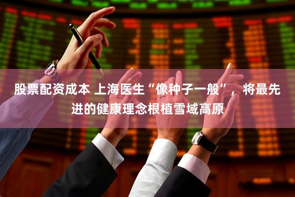 股票配资成本 上海医生“像种子一般”，将最先进的健康理念根植雪域高原