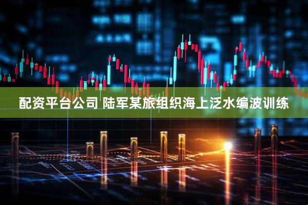 配资平台公司 陆军某旅组织海上泛水编波训练
