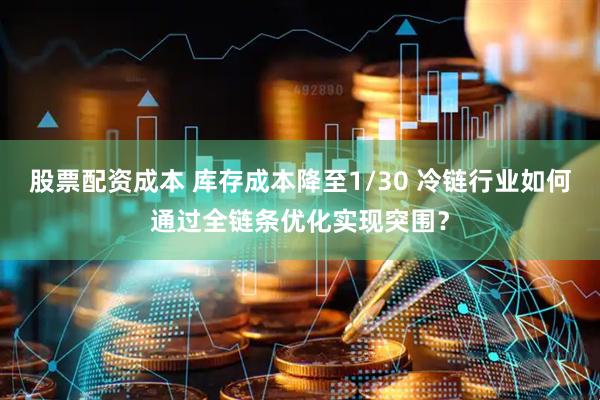 股票配资成本 库存成本降至1/30 冷链行业如何通过全链条优化实现突围？