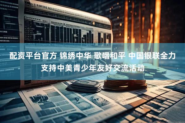 配资平台官方 锦绣中华 歌唱和平 中国银联全力支持中美青少年友好交流活动