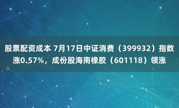 股票配资成本 7月17日中证消费（399932）指数涨0.57%，成份股海南橡胶（601118）领涨