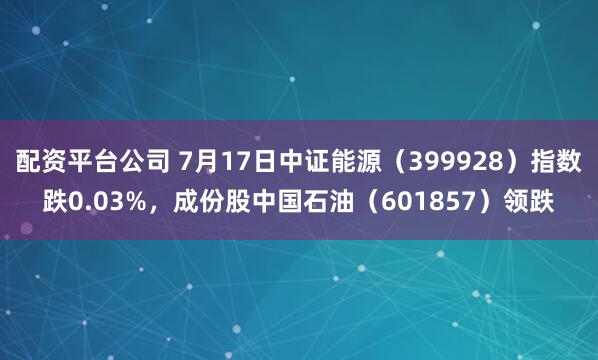 配资平台公司 7月17日中证能源（399928）指数跌0.03%，成份股中国石油（601857）领跌