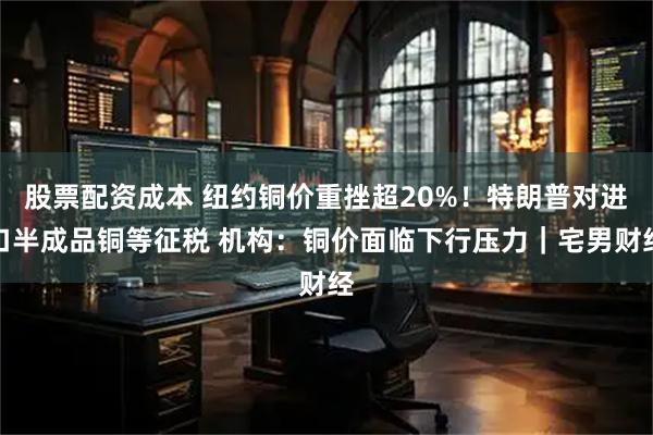 股票配资成本 纽约铜价重挫超20%！特朗普对进口半成品铜等征税 机构：铜价面临下行压力｜宅男财经