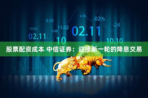 股票配资成本 中信证券：迎接新一轮的降息交易