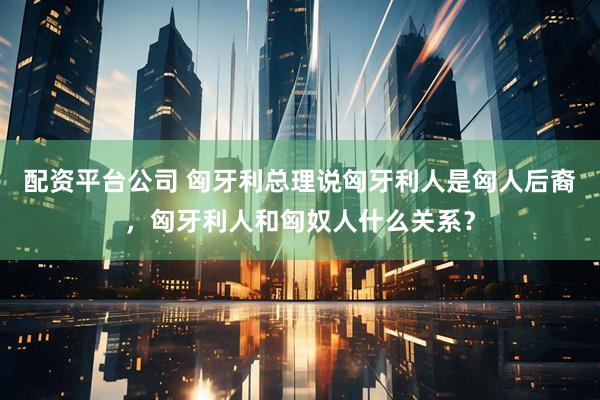 配资平台公司 匈牙利总理说匈牙利人是匈人后裔，匈牙利人和匈奴人什么关系？