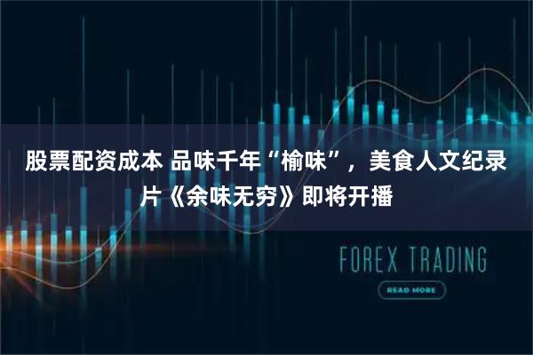 股票配资成本 品味千年“榆味”，美食人文纪录片《余味无穷》即将开播