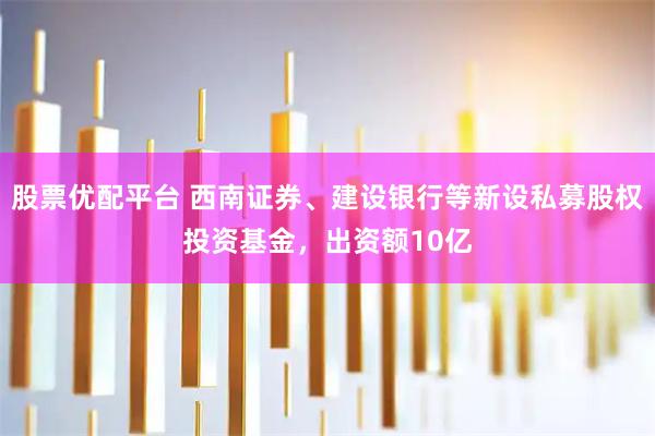 股票优配平台 西南证券、建设银行等新设私募股权投资基金，出资额10亿