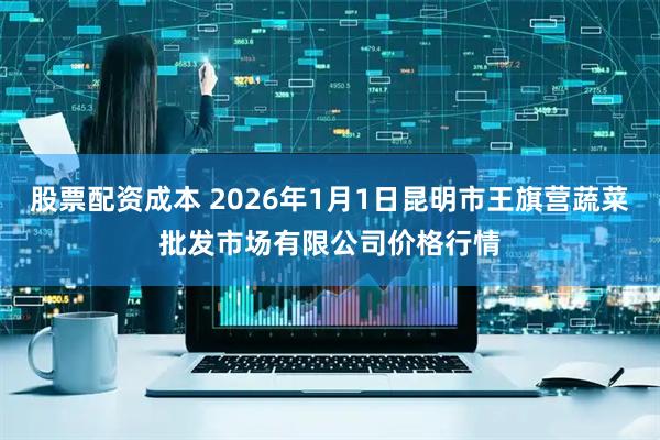 股票配资成本 2026年1月1日昆明市王旗营蔬菜批发市场有限公司价格行情
