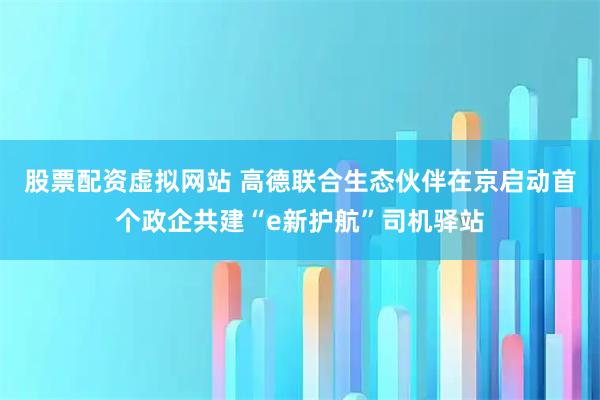 股票配资虚拟网站 高德联合生态伙伴在京启动首个政企共建“e新护航”司机驿站