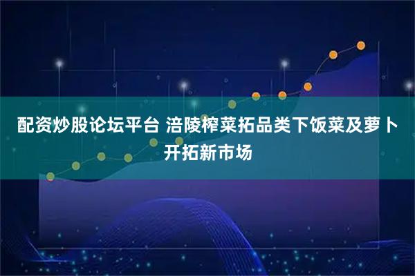 配资炒股论坛平台 涪陵榨菜拓品类下饭菜及萝卜开拓新市场