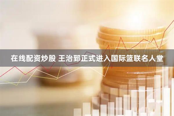 在线配资炒股 王治郅正式进入国际篮联名人堂