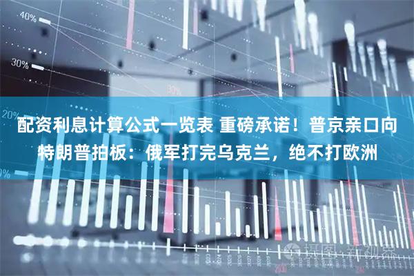 配资利息计算公式一览表 重磅承诺！普京亲口向特朗普拍板：俄军打完乌克兰，绝不打欧洲