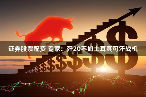 证券股票配资 专家：歼20不如土耳其可汗战机