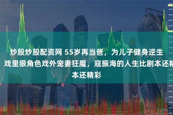 炒股炒股配资网 55岁再当爸，为儿子健身逆生长，戏里狠角色戏外宠妻狂魔，寇振海的人生比剧本还精彩